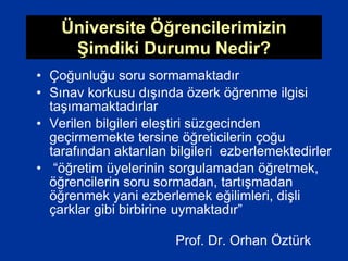 Üniversite Öğrencilerimizin
Şimdiki Durumu Nedir?
• Çoğunluğu soru sormamaktadır
• Sınav korkusu dışında özerk öğrenme ilgisi
taşımamaktadırlar
• Verilen bilgileri eleştiri süzgecinden
geçirmemekte tersine öğreticilerin çoğu
tarafından aktarılan bilgileri ezberlemektedirler
• “öğretim üyelerinin sorgulamadan öğretmek,
öğrencilerin soru sormadan, tartışmadan
öğrenmek yani ezberlemek eğilimleri, dişli
çarklar gibi birbirine uymaktadır”
Prof. Dr. Orhan Öztürk
 