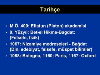 Tarihçe
• M.Ö. 400: Eflatun (Platon) akademisi
• 9. Yüzyıl: Bet-el Hikme-Bağdat:
(Felsefe, fizik)
• 1067: Nizamiye medreseleri - Bağdat
(Din, edebiyat, felsefe, müspet bilimler)
• 1088: Bologna, 1160: Paris, 1167: Oxford
 