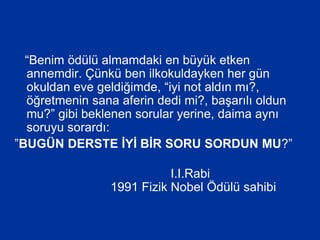 “Benim ödülü almamdaki en büyük etken
annemdir. Çünkü ben ilkokuldayken her gün
okuldan eve geldiğimde, “iyi not aldın mı?,
öğretmenin sana aferin dedi mi?, başarılı oldun
mu?” gibi beklenen sorular yerine, daima aynı
soruyu sorardı:
”BUGÜN DERSTE İYİ BİR SORU SORDUN MU?”
I.I.Rabi
1991 Fizik Nobel Ödülü sahibi
 