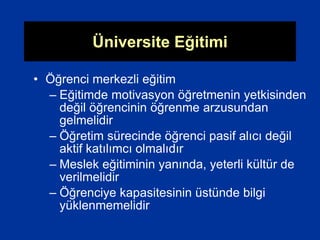 Üniversite Eğitimi
• Öğrenci merkezli eğitim
– Eğitimde motivasyon öğretmenin yetkisinden
değil öğrencinin öğrenme arzusundan
gelmelidir
– Öğretim sürecinde öğrenci pasif alıcı değil
aktif katılımcı olmalıdır
– Meslek eğitiminin yanında, yeterli kültür de
verilmelidir
– Öğrenciye kapasitesinin üstünde bilgi
yüklenmemelidir
 