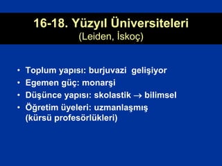 16-18. Yüzyıl Üniversiteleri
(Leiden, İskoç)
• Toplum yapısı: burjuvazi gelişiyor
• Egemen güç: monarşi
• Düşünce yapısı: skolastik  bilimsel
• Öğretim üyeleri: uzmanlaşmış
(kürsü profesörlükleri)
 