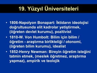 19. Yüzyıl Üniversiteleri
• 1806-Napolyon Bonapart: İktidarın ideolojisi
doğrultusunda elit kadrolar yetiştirmek,
(öğreten devlet kurumu), pozitivist
• 1810-W. Von Humbolt: Bilim için bilim /
öğretim - araştırma birlikteliği / otonomi,
(öğreten bilim kurumu), idealist
• 1852-Henry Newman: Bireyin öğretim isteğini
tatmin etmek, (meslek öğretmez, araştırma
yapmaz), ampirik ve teolojik
 