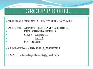 GROUP PROFILE
 THE NAME OF GROUP :- UNITY FRIENDS CIRCLE
 ADDRESS :- AT,POST – JABUGAM, TA-BODELI,
 DIST- CHHOTA UDEPUR
 STATE – GUJARAT,
 INDIA
 PIN – 391155
 CONTACT NO :- 9924861112, 7567867353
 EMAIL :- allarakhapathan.86@gmail.com
 