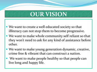 OUR VISION
 We want to create a well educated society so that
illiteracy can not stop them to become progressive.
 We want to make whole community self reliant so that
they won’t need to ask for any kind of assistance before
other.
 We want to make young generation dynamic, creative,
crime free & vibrant that can construct a nation.
 We want to make people healthy so that people can
live long and happy life.
 