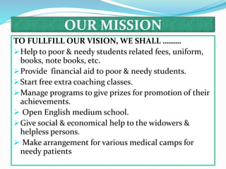 OUR MISSION
TO FULLFILL OUR VISION, WE SHALL ………
Help to poor & needy students related fees, uniform,
books, note books, etc.
Provide financial aid to poor & needy students.
Start free extra coaching classes.
Manage programs to give prizes for promotion of their
achievements.
 Open English medium school.
Give social & economical help to the widowers &
helpless persons.
 Make arrangement for various medical camps for
needy patients
 