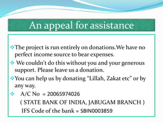An appeal for assistance
The project is run entirely on donations.We have no
perfect income source to bear expenses.
 We couldn't do this without you and your generous
support. Please leave us a donation.
You can help us by donating “Lillah, Zakat etc” or by
any way.
 A/C No = 20065974026
( STATE BANK OF INDIA, JABUGAM BRANCH )
IFS Code of the bank = SBIN0003859
 