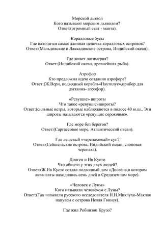 Морской дьявол
Кого называют морским дьяволом?
Ответ:(огромный скат - манта).
Коралловые бусы
Где находится самая длинная цепочка коралловых островов?
Ответ:(Мальдивские и Лаккадивские острова, Индийский океан).
Где живет латимерия?
Ответ:(Индийский океан, древнейшая рыба).
Аэрофор
Кто предложил идею создания аэрофора?
Ответ:(Ж.Верн, подводный корабль»Наутилус»,прибор для
дыхания- аэрофор).
«Ревущие» широты
Что такое «ревущие»широты?
Ответ:(сильные ветры, которые наблюдаются в полосе 40 ю.ш.. Эти
широты называются «ревущие сороковые».
Где море без берегов?
Ответ:(Саргассовое море, Атлантический океан).
Где дешевый «черепаховый» суп?
Ответ:(Сейшельские острова, Индийский океан, слоновая
черепаха).
Диоген и Ив Кусто
Что общего у этих двух людей?
Ответ:(Ж.Ив Кусто создал подводный дом »Диоген»,в котором
акванавты находились семь дней в Средиземном море).
«Человек с Луны»
Кого называли человеком с Луны?
Ответ:(Так называли русского исследователя Н.Н.Миклухо-Маклая
папуасы с острова Новая Гвинея).
Где жил Робинзон Крузо?
 