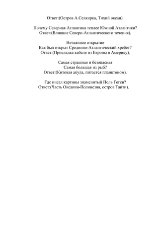 Ответ:(Остров А.Селкирка, Тихий океан).
Почему Северная Атлантика теплее Южной Атлантики?
Ответ:(Влияние Северо-Атлантического течения).
Нечаянное открытие
Как был открыт Срединно-Атлантический хребет?
Ответ:(Прокладка кабеля из Европы в Америку).
Самая страшная и безопасная
Самая большая из рыб?
Ответ:(Китовая акула, питается планктоном).
Где писал картины знаменитый Поль Гоген?
Ответ:(Часть Океании-Полинезия, остров Таити).
 