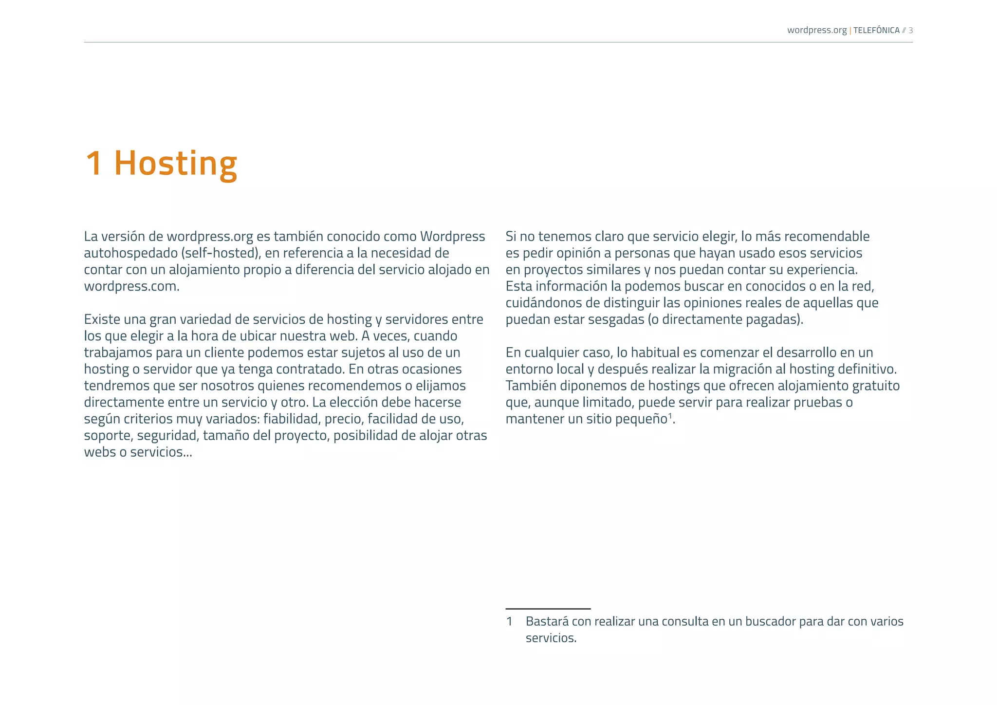 wordpress.org | TELEFÓNICA /
/ 3
1 Hosting
La versión de wordpress.org es también conocido como Wordpress
autohospedado (self-hosted), en referencia a la necesidad de
contar con un alojamiento propio a diferencia del servicio alojado en
wordpress.com.
Existe una gran variedad de servicios de hosting y servidores entre
los que elegir a la hora de ubicar nuestra web. A veces, cuando
trabajamos para un cliente podemos estar sujetos al uso de un
hosting o servidor que ya tenga contratado. En otras ocasiones
tendremos que ser nosotros quienes recomendemos o elijamos
directamente entre un servicio y otro. La elección debe hacerse
según criterios muy variados: fiabilidad, precio, facilidad de uso,
soporte, seguridad, tamaño del proyecto, posibilidad de alojar otras
webs o servicios...
Si no tenemos claro que servicio elegir, lo más recomendable
es pedir opinión a personas que hayan usado esos servicios
en proyectos similares y nos puedan contar su experiencia.
Esta información la podemos buscar en conocidos o en la red,
cuidándonos de distinguir las opiniones reales de aquellas que
puedan estar sesgadas (o directamente pagadas).
En cualquier caso, lo habitual es comenzar el desarrollo en un
entorno local y después realizar la migración al hosting definitivo.
También diponemos de hostings que ofrecen alojamiento gratuito
que, aunque limitado, puede servir para realizar pruebas o
mantener un sitio pequeño1
.
1	 Bastará con realizar una consulta en un buscador para dar con varios
servicios.
 