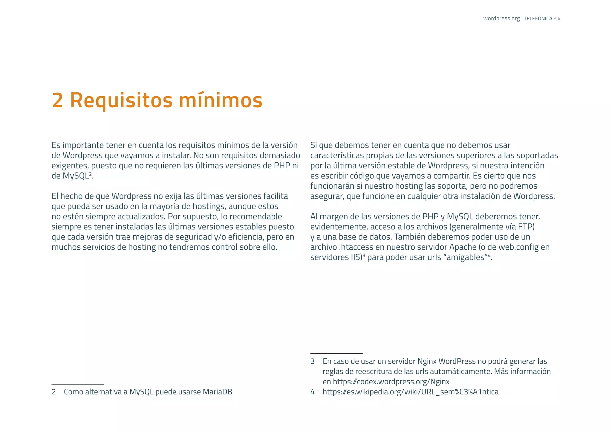 wordpress.org | TELEFÓNICA /
/ 4
2 Requisitos mínimos
Es importante tener en cuenta los requisitos mínimos de la versión
de Wordpress que vayamos a instalar. No son requisitos demasiado
exigentes, puesto que no requieren las últimas versiones de PHP ni
de MySQL2
.
El hecho de que Wordpress no exija las últimas versiones facilita
que pueda ser usado en la mayoría de hostings, aunque estos
no estén siempre actualizados. Por supuesto, lo recomendable
siempre es tener instaladas las últimas versiones estables puesto
que cada versión trae mejoras de seguridad y/o eficiencia, pero en
muchos servicios de hosting no tendremos control sobre ello.
2	 Como alternativa a MySQL puede usarse MariaDB
Si que debemos tener en cuenta que no debemos usar
características propias de las versiones superiores a las soportadas
por la última versión estable de Wordpress, si nuestra intención
es escribir código que vayamos a compartir. Es cierto que nos
funcionarán si nuestro hosting las soporta, pero no podremos
asegurar, que funcione en cualquier otra instalación de Wordpress.
Al margen de las versiones de PHP y MySQL deberemos tener,
evidentemente, acceso a los archivos (generalmente vía FTP)
y a una base de datos. También deberemos poder uso de un
archivo .htaccess en nuestro servidor Apache (o de web.config en
servidores IIS)3
para poder usar urls “amigables”4
.
3	 En caso de usar un servidor Nginx WordPress no podrá generar las
reglas de reescritura de las urls automáticamente. Más información
en https:/
/codex.wordpress.org/Nginx
4	https:/
/es.wikipedia.org/wiki/URL_sem%C3%A1ntica
 
