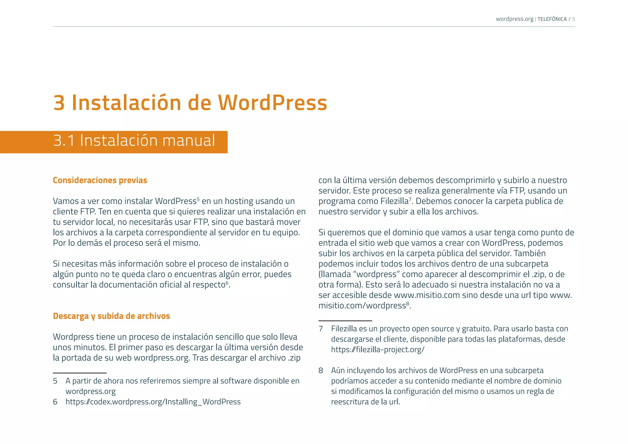 wordpress.org | TELEFÓNICA /
/ 5
3 Instalación de WordPress
3.1 Instalación manual
Consideraciones previas
Vamos a ver como instalar WordPress5
en un hosting usando un
cliente FTP. Ten en cuenta que si quieres realizar una instalación en
tu servidor local, no necesitarás usar FTP, sino que bastará mover
los archivos a la carpeta correspondiente al servidor en tu equipo.
Por lo demás el proceso será el mismo.
Si necesitas más información sobre el proceso de instalación o
algún punto no te queda claro o encuentras algún error, puedes
consultar la documentación oficial al respecto6
.
Descarga y subida de archivos
Wordpress tiene un proceso de instalación sencillo que solo lleva
unos minutos. El primer paso es descargar la última versión desde
la portada de su web wordpress.org. Tras descargar el archivo .zip
5	 A partir de ahora nos referiremos siempre al software disponible en
wordpress.org
6	https:/
/codex.wordpress.org/Installing_WordPress
con la última versión debemos descomprimirlo y subirlo a nuestro
servidor. Este proceso se realiza generalmente vía FTP, usando un
programa como Filezilla7
. Debemos conocer la carpeta publica de
nuestro servidor y subir a ella los archivos.
Si queremos que el dominio que vamos a usar tenga como punto de
entrada el sitio web que vamos a crear con WordPress, podemos
subir los archivos en la carpeta pública del servidor. También
podemos incluir todos los archivos dentro de una subcarpeta
(llamada “wordpress” como aparecer al descomprimir el .zip, o de
otra forma). Esto será lo adecuado si nuestra instalación no va a
ser accesible desde www.misitio.com sino desde una url tipo www.
misitio.com/wordpress8
.
7	 Filezilla es un proyecto open source y gratuito. Para usarlo basta con
descargarse el cliente, disponible para todas las plataformas, desde
https:/
/filezilla-project.org/
8	 Aún incluyendo los archivos de WordPress en una subcarpeta
podríamos acceder a su contenido mediante el nombre de dominio
si modificamos la configuración del mismo o usamos un regla de
reescritura de la url.
 