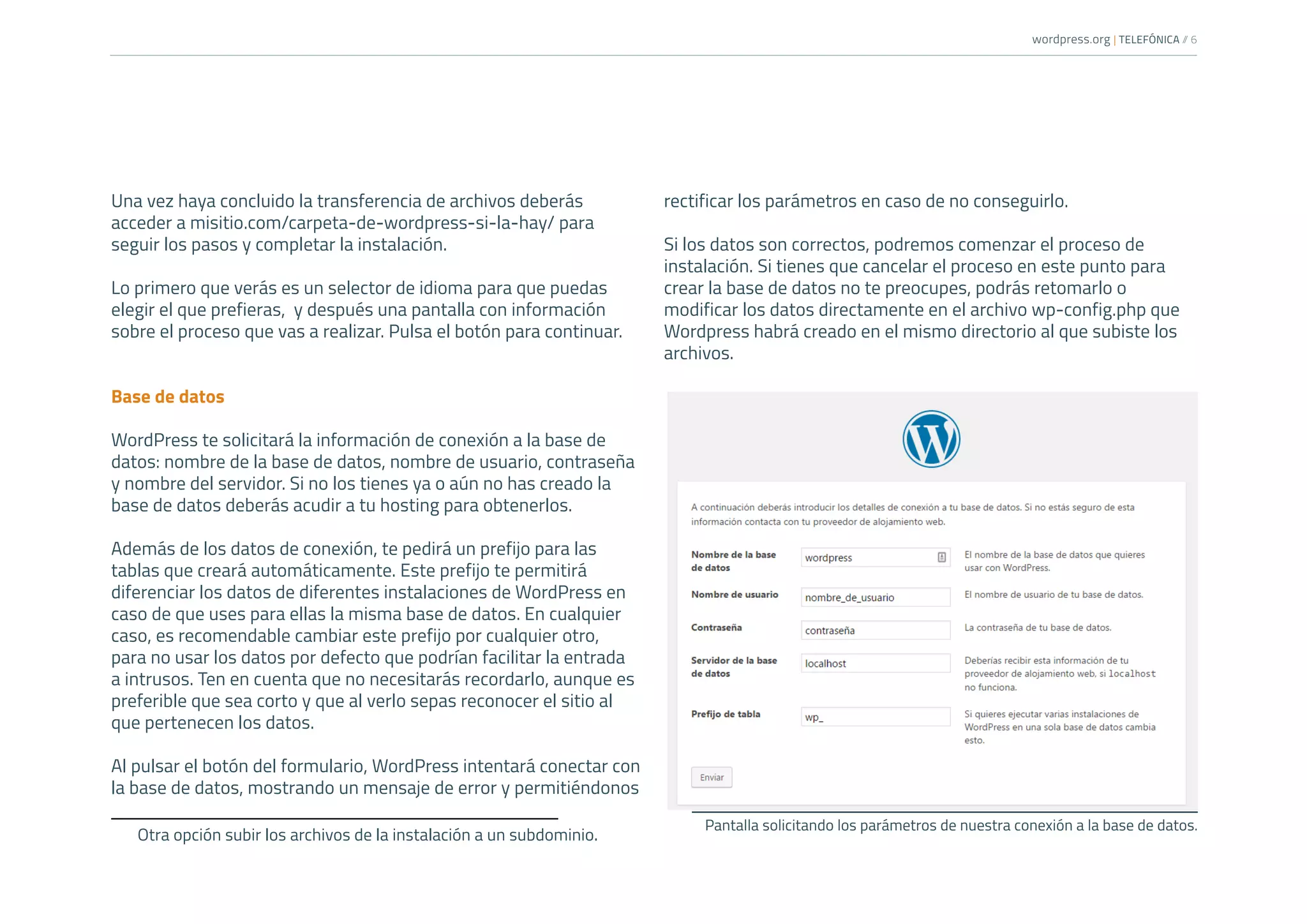 wordpress.org | TELEFÓNICA /
/ 6
Una vez haya concluido la transferencia de archivos deberás
acceder a misitio.com/carpeta-de-wordpress-si-la-hay/ para
seguir los pasos y completar la instalación.
Lo primero que verás es un selector de idioma para que puedas
elegir el que prefieras, y después una pantalla con información
sobre el proceso que vas a realizar. Pulsa el botón para continuar.
Base de datos
WordPress te solicitará la información de conexión a la base de
datos: nombre de la base de datos, nombre de usuario, contraseña
y nombre del servidor. Si no los tienes ya o aún no has creado la
base de datos deberás acudir a tu hosting para obtenerlos.
Además de los datos de conexión, te pedirá un prefijo para las
tablas que creará automáticamente. Este prefijo te permitirá
diferenciar los datos de diferentes instalaciones de WordPress en
caso de que uses para ellas la misma base de datos. En cualquier
caso, es recomendable cambiar este prefijo por cualquier otro,
para no usar los datos por defecto que podrían facilitar la entrada
a intrusos. Ten en cuenta que no necesitarás recordarlo, aunque es
preferible que sea corto y que al verlo sepas reconocer el sitio al
que pertenecen los datos.
Al pulsar el botón del formulario, WordPress intentará conectar con
la base de datos, mostrando un mensaje de error y permitiéndonos
Otra opción subir los archivos de la instalación a un subdominio.
rectificar los parámetros en caso de no conseguirlo.
Si los datos son correctos, podremos comenzar el proceso de
instalación. Si tienes que cancelar el proceso en este punto para
crear la base de datos no te preocupes, podrás retomarlo o
modificar los datos directamente en el archivo wp-config.php que
Wordpress habrá creado en el mismo directorio al que subiste los
archivos.
Pantalla solicitando los parámetros de nuestra conexión a la base de datos.
 