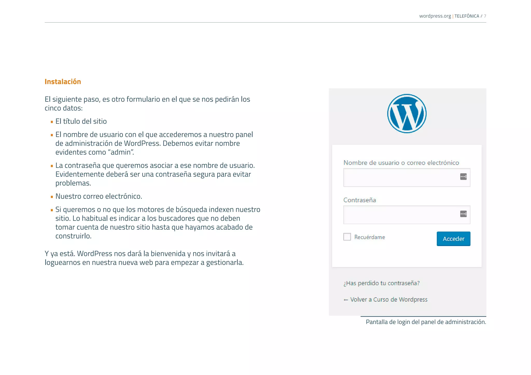 wordpress.org | TELEFÓNICA /
/ 7
Instalación
El siguiente paso, es otro formulario en el que se nos pedirán los
cinco datos:
•	El título del sitio
•	El nombre de usuario con el que accederemos a nuestro panel
de administración de WordPress. Debemos evitar nombre
evidentes como “admin”.
•	La contraseña que queremos asociar a ese nombre de usuario.
Evidentemente deberá ser una contraseña segura para evitar
problemas.
•	Nuestro correo electrónico.
•	Si queremos o no que los motores de búsqueda indexen nuestro
sitio. Lo habitual es indicar a los buscadores que no deben
tomar cuenta de nuestro sitio hasta que hayamos acabado de
construirlo.
Y ya está. WordPress nos dará la bienvenida y nos invitará a
loguearnos en nuestra nueva web para empezar a gestionarla.
Pantalla de login del panel de administración.
 