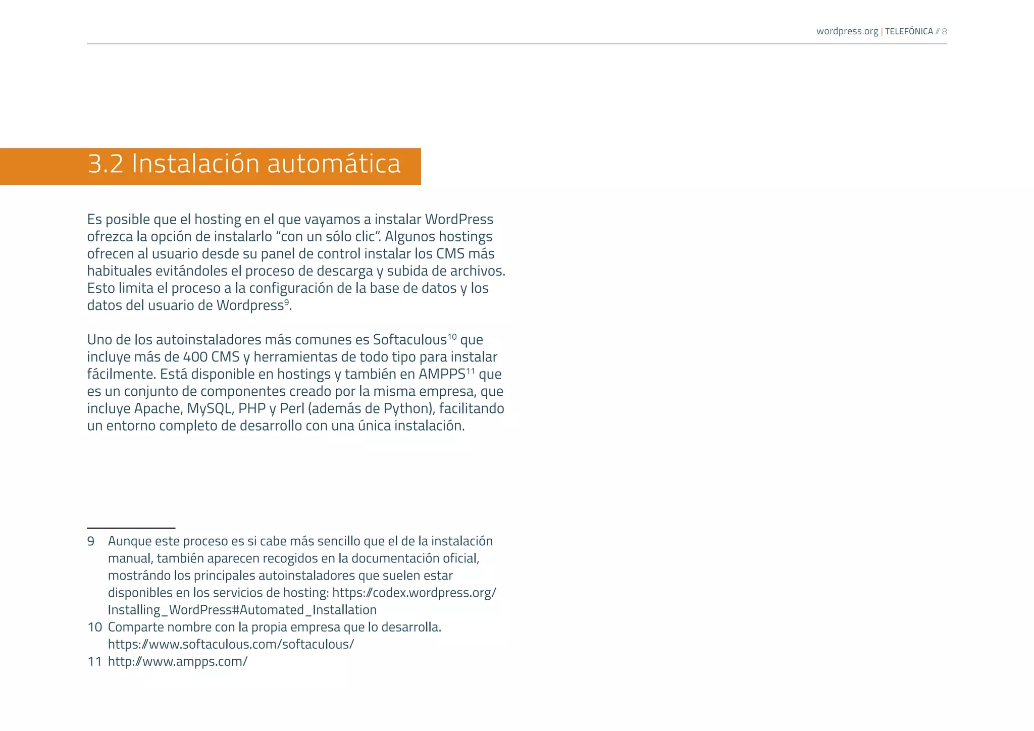 wordpress.org | TELEFÓNICA /
/ 8
3.2 Instalación automática
Es posible que el hosting en el que vayamos a instalar WordPress
ofrezca la opción de instalarlo “con un sólo clic”. Algunos hostings
ofrecen al usuario desde su panel de control instalar los CMS más
habituales evitándoles el proceso de descarga y subida de archivos.
Esto limita el proceso a la configuración de la base de datos y los
datos del usuario de Wordpress9
.
Uno de los autoinstaladores más comunes es Softaculous10
que
incluye más de 400 CMS y herramientas de todo tipo para instalar
fácilmente. Está disponible en hostings y también en AMPPS11
que
es un conjunto de componentes creado por la misma empresa, que
incluye Apache, MySQL, PHP y Perl (además de Python), facilitando
un entorno completo de desarrollo con una única instalación.
9	 Aunque este proceso es si cabe más sencillo que el de la instalación
manual, también aparecen recogidos en la documentación oficial,
mostrándo los principales autoinstaladores que suelen estar
disponibles en los servicios de hosting: https:/
/codex.wordpress.org/
Installing_WordPress#Automated_Installation
10	 Comparte nombre con la propia empresa que lo desarrolla.
https:/
/www.softaculous.com/softaculous/
11	http:/
/www.ampps.com/
 