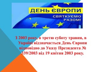 З 2003 року, в третю суботу травня, в
Україні відзначається День Європи
відповідно до Указу Президента №
339/2003 від 19 квітня 2003 року.
 
