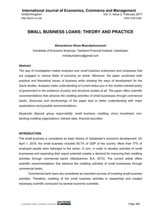 International Journal of Economics, Commerce and Management
United Kingdom Vol. V, Issue 2, February 2017
Licensed under Creative Common Page 365
http://ijecm.co.uk/ ISSN 2348 0386
SMALL BUSINESS LOANS: THEORY AND PRACTICE
Alimardonov Ilhom Muzrabshoxovich
Candidate of Economic Sciences, Tashkent Financial Institute, Uzbekistan
mrbobursobirov@gmail.com
Abstract
The way of investigation makes analyses over small business enterprises and companies that
are engaged in various fields of economy as whole. Moreover, the paper scrutinizes both
practical and theoretical issues of business while showing the ways of development for the
future studies. Analyses make understanding of current status quo in the market oriented policy
of government in the existence of policy and structural studies at all. The paper offers scientific
recommendations that advance the crediting activities of small businesses through commercial
banks. Outcomes and shortcomings of the paper lead to better understanding with major
explanations and possible recommendations.
Keywords: Deposit, group responsibility, small business, crediting, micro investment, non-
banking crediting organizations, interest rates, financial securities
INTRODUCTION
The small business is considered as basic factors of Uzbekistan’s economic development. On
April 1, 2016, the small business included 56.7% of GDP of the country. More than 77% of
employed people were belonged to the sector. In turn, in order to develop activities of small
businesses and expanding their export potential creates a demand for improving their crediting
activities through commercial banks (Abdukarimov B.A, 2013). The current article offers
scientific recommendations that advance the crediting activities of small businesses through
commercial banks.
Commercial bank loans are considered as important sources of investing small business
activities. Therefore, crediting of the small business activities is researched and created
necessary scientific conclusion by several economic scientists.
 