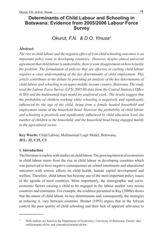 Okurut, F.N. & D.O. Yinusa 15
Determinants of Child Labour and Schooling in
Botswana: Evidence from 2005/2006 Labour Force
Survey
Okurut, F.N. & D.O. Yinusa1
Abstract
The rise in child labour and the negative effect of it on child schooling outcomes is an
important policy issue in developing countries. However, despite almost universal
agreementthatchildlabourisundesirable,thereiswidedisagreementonhowtotackle
the problem. The formulation of policies that are effective in curbing child labour
requires a clear understanding of the key determinants of child employment. This
article contributes to the debate by providing an analysis of the key determinants of
child labour and schooling in an upper middle-income country, Botswana. The study
used the Labour Force Survey (LFS) 2005/06 data from the Central Statistics Office
(CSO) and the multinomial logit model for analytical work. The results suggest that
the probability of children working while schooling is negatively and significantly
influenced by the age of the child, being from a female headed household and
employment status of the household head. However the probability of child labour
and schooling is positively and significantly influenced by child education level, the
number of children in the household, and the household head being engaged mainly
in the agricultural sector.
Key Words: Child Labour, Multinomial Logit Model, Botswana,
JEL: J2, C25, C3
1. Introduction
Theliteratureisrepletewithstudiesonchildlabour.Thegrowinginterestofeconomists
in child labour stems from the rise in child labour in developing countries which
was perceived to have negative consequences on school enrolments and educational
outcomes with serious effects on child health, human capital development and
welfare. Therefore, child labour has become one of the most important policy issues
in the agenda of most countries. More importantly, the demographic and socio-
economic factors causing a child to be engaged in the labour market vary across
countries and continents. For example, the evidence presented in Ray (2000a) shows
that the nature of child labour, its key determinants and, consequently, the strategies
at reducing it, vary between countries. Bonnet (1993) argues that in the African
context the poor quality of child schooling and their lack of apparent relevance to
1.
Both authors are based in the Department of Economics, University of Botswana. Emails: oku-
rutf@mopipi.ub.bw and yinusado@mopipi.ub.bw
 