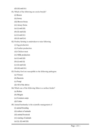Page - 211 -
(d) (iii) and (iv)
11. Which of the following are exotic breeds?
(i) Brawn
(ii) Jersey
(iii) Brown Swiss
(iv) Jersey Swiss
(a) (i) and (iii)
(b) (ii) and (iii)
(c) (i) and (iv)
(d) (ii) and (iv)
12. Poultry farming is undertaken to raise following
(i) Egg production
(ii) Feather production
(iii) Chicken meat
(iv) Milk production
(a) (i) and (iii)
(b) (i) and (ii)
(c) (ii) and (iii)
(d) (iii) and (iv)
13. Poultry fowl are susceptible to the following pathogens
(a) Viruses
(b) Bacteria
(c) Fungi
(d) All of the above
14. Which one of the following fishes is a surface feeder?
(a) Rohus
(b) Mrigals
(c) Common carps
(d) Catlas
15. Animal husbandry is the scientific management of
(i) animal breeding
(ii) culture of animals
(iii) animal livestock
(iv) rearing of animals
(a) (i), (ii) and (iii)
 