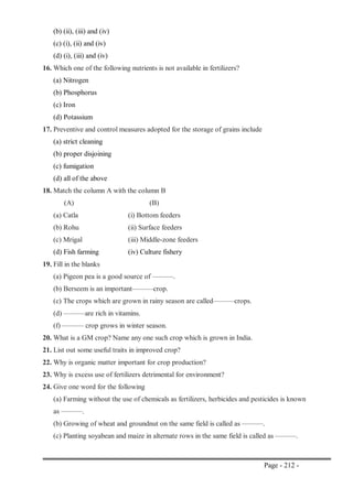 Page - 212 -
(b) (ii), (iii) and (iv)
(c) (i), (ii) and (iv)
(d) (i), (iii) and (iv)
16. Which one of the following nutrients is not available in fertilizers?
(a) Nitrogen
(b) Phosphorus
(c) Iron
(d) Potassium
17. Preventive and control measures adopted for the storage of grains include
(a) strict cleaning
(b) proper disjoining
(c) fumigation
(d) all of the above
18. Match the column A with the column B
(A) (B)
(a) Catla (i) Bottom feeders
(b) Rohu (ii) Surface feeders
(c) Mrigal (iii) Middle-zone feeders
(d) Fish farming (iv) Culture fishery
19. Fill in the blanks
(a) Pigeon pea is a good source of ———.
(b) Berseem is an important———crop.
(c) The crops which are grown in rainy season are called———crops.
(d) ———are rich in vitamins.
(f) ——— crop grows in winter season.
20. What is a GM crop? Name any one such crop which is grown in India.
21. List out some useful traits in improved crop?
22. Why is organic matter important for crop production?
23. Why is excess use of fertilizers detrimental for environment?
24. Give one word for the following
(a) Farming without the use of chemicals as fertilizers, herbicides and pesticides is known
as ———.
(b) Growing of wheat and groundnut on the same field is called as ———.
(c) Planting soyabean and maize in alternate rows in the same field is called as ———.
 