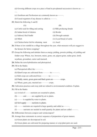 Page - 213 -
(d) Growing different crops on a piece of land in pre-planned succession is known as——
—.
(e) Xanthium and Parthenium are commonly known as———.
(f) Causal organism of any disease is called as ———.
25. Match the following A and B
(A) (B)
(a) Cattle used for tilling and carting (i) Milk producing female
(b) Indian breed of chicken (ii) Broiler
(c) Sahiwal, Red Sindhi (iii) Drought animals
(d) Milch (iv) Local breed of cattle
(e) Chicken better fed for obtaining meat (v) Aseel
26. If there is low rainfall in a village throughout the year, what measures will you suggest to
the farmers for better cropping?
27. Group the following and tabulate them as energy yielding, protein yielding, oil yielding and
fodder crop: Wheat, rice, berseem, maize, gram, oat, pigeon gram, sudan grass, lentil,
soyabean, groundnut, castor and mustard.
28. Define the term hybridization and photoperiod.
29. Fill in the blanks
(a) Photoperiod affect the————.
(b) Kharif crops are cultivated from————to————.
(c) Rabi crops are cultivated from————to————.
(d) Paddy, maize, green gram and black gram are————crops.
(e) Wheat, gram, pea, mustard are————crops.
30. Cultivation practices and crop yield are related to environmental condition. Explain.
31. Fill in the blanks
(a) A total of———nutrients are essential to plants.
(b) ———and———are supplied by air to plants.
(c) ———is supplied by water to plants.
(d) Soil supply———nutrients to plants.
(e) ———nutrients are required in large quantity and called as———.
(f) ——— nutrients are needed in small quantity for plants and are called ———.
32. Differentiate between compost and vermicompost?
33. Arrange these statements in correct sequence of preparation of green manure.
(a) Green plants are decomposed in soil.
(b) Green plants are cultivated for preparing manure or crop plant parts are used.
 