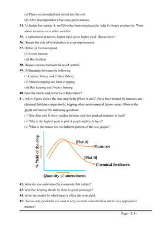 Page - 214 -
(c) Plants are ploughed and mixed into the soil.
(d) After decomposition it becomes green manure.
34. An Italian bee variety A. mellifera has been introduced in India for honey production. Write
about its merits over other varieties.
35. In agricultural practices, higher input gives higher yield. Discuss how?
36. Discuss the role of hybridisation in crop improvement.
37. Define (i) Vermicompost
(ii) Green manure
(iii) Bio fertilizer
38. Discuss various methods for weed control.
39. Differentiate between the following
(i) Capture fishery and Culture fishery
(ii) Mixed cropping and Inter cropping
(iii) Bee keeping and Poultry farming
40. Give the merits and demerits of fish culture?
41. Below Figure shows the two crop fields [Plots A and B] have been treated by manures and
chemical fertilizers respectively, keeping other environmental factors same. Observe the
graph and answer the following questions.
(i) Why does plot B show sudden increase and then gradual decrease in yield?
(ii) Why is the highest peak in plot A graph slightly delayed?
(ii) What is the reason for the different pattern of the two graphs?
42. What do you understand by composite fish culture?
43. Why bee keeping should be done in good pasturage?
44. Write the modes by which insects affect the crop yield.
45. Discuss why pesticides are used in very accurate concentration and in very appropriate
manner?
 