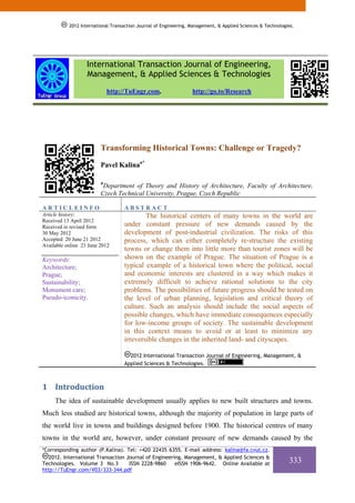 2012 International Transaction Journal of Engineering, Management, & Applied Sciences & Technologies.




                   International Transaction Journal of Engineering,
                   Management, & Applied Sciences & Technologies
                             http://TuEngr.com,                   http://go.to/Research




                         Transforming Historical Towns: Challenge or Tragedy?

                         Pavel Kalinaa*

                         a
                          Department of Theory and History of Architecture, Faculty of Architecture,
                         Czech Technical University, Prague, Czech Republic

ARTICLEINFO                        ABSTRACT
Article history:                           The historical centers of many towns in the world are
Received 13 April 2012
Received in revised form           under constant pressure of new demands caused by the
30 May 2012                        development of post-industrial civilization. The risks of this
Accepted 20 June 21 2012           process, which can either completely re-structure the existing
Available online 21 June 2012
                                   towns or change them into little more than tourist zones will be
Keywords:                          shown on the example of Prague. The situation of Prague is a
Architecture;                      typical example of a historical town where the political, social
Prague;                            and economic interests are clustered in a way which makes it
Sustainability;                    extremely difficult to achieve rational solutions to the city
Monument care;                     problems. The possibilities of future progress should be tested on
Pseudo-iconicity.                  the level of urban planning, legislation and critical theory of
                                   culture. Such an analysis should include the social aspects of
                                   possible changes, which have immediate consequences especially
                                   for low-income groups of society. The sustainable development
                                   in this context means to avoid or at least to minimize any
                                   irreversible changes in the inherited land- and cityscapes.

                                     2012 International Transaction Journal of Engineering, Management, &
                                   Applied Sciences & Technologies.



1 Introduction 
     The idea of sustainable development usually applies to new built structures and towns.
Much less studied are historical towns, although the majority of population in large parts of
the world live in towns and buildings designed before 1900. The historical centres of many
towns in the world are, however, under constant pressure of new demands caused by the
*Corresponding author (P.Kalina). Tel: +420 22435 6355. E-mail address: kalina@fa.cvut.cz.
   2012. International Transaction Journal of Engineering, Management, & Applied Sciences &
Technologies. Volume 3 No.3         ISSN 2228-9860     eISSN 1906-9642. Online Available at                  333
http://TuEngr.com/V03/333-344.pdf
 