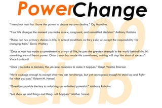 “ I need not wait for I have the power to choose my own destiny.” Og Mandino “ Your life changes the moment you make a new, congruent, and committed decision.” Anthony Robbins “ There are two primary choices in life: to accept conditions as they exist, or accept the responsibility for  changing them.” Denis Waitley “ Once a man has made a commitment to a way of life, he puts the greatest strength in the world behind him. It's  something we call heart power. Once a man has made this commitment, nothing will stop him short of success.”  Vince Lombardi “ Once you make a decision, the universe conspires to make it happen.” Ralph Waldo Emerson “ Have courage enough to accept what you can not change, but yet courageous enough to stand up and fight  for what you can.” Robert M. Hensel “ Questions provide the key to unlocking our unlimited potential.” Anthony Robbins “ Just show up and things and things will happen.” Mother Teresa Power Change 