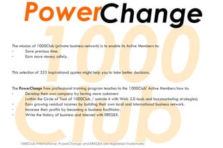 The mission of 1000Club (private business network) is to enable its Active Members to: Save precious time. Earn more money safely. This selection of 333 inspirational quotes might help you to take better decisions. The  PowerChange  free professional training program teaches to the 1000Club’ Active Members how to: Develop their own company by having more customers (within the Circle of Trust of 1000Club / outside it with Web 2.0 tools and buzzmarketing strategies). Earn growing residual incomes by building their own local and international business network. Increase their profits by becoming a business facilitator. Write the history of business and internet with EREGEX. 1000Club International ,  PowerChange  and  EREGEX  are registered trademarks Power Change 