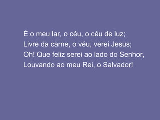 É o meu lar, o céu, o céu de luz;
Livre da carne, o véu, verei Jesus;
Oh! Que feliz serei ao lado do Senhor,
Louvando ao meu Rei, o Salvador!
 