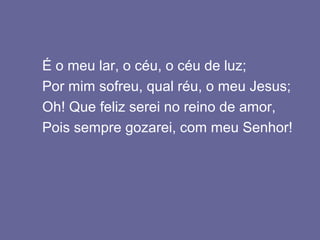 É o meu lar, o céu, o céu de luz;
Por mim sofreu, qual réu, o meu Jesus;
Oh! Que feliz serei no reino de amor,
Pois sempre gozarei, com meu Senhor!
 