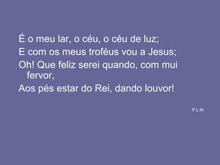 É o meu lar, o céu, o céu de luz;
E com os meus troféus vou a Jesus;
Oh! Que feliz serei quando, com mui
fervor,
Aos pés estar do Rei, dando louvor!
P.L.M.
 