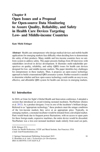 Chapter 8
Open Issues and a Proposal
for Open-source Data Monitoring
to Assure Quality, Reliability, and Safety
in Health Care Devices Targeting
Low- and Middle-income Countries
Kate Michi Ettinger
Abstract Health care entrepreneurs who design medical devices and mobile health
applications for emerging markets face difﬁculty when deciding how to demonstrate
the safety of their products. Many middle and low-income countries have no uni-
form system to address safety. This paper presents ﬁndings from 40 interviews with
stakeholders involved in device development. It illustrates multi-stakeholder per-
spectives on quality, reliability, and safety (QRS) issues for health care devices
designed for low- and middle-income markets. The paper identiﬁes key challenges
for entrepreneurs in these markets. Then, it proposes an open-source technology
approach to build a transnational QRS assurance system. Further research is needed
to determine whether and how open-source technology could enable an easy-to-use,
effective, and affordable QRS system for health care devices in emerging markets.
8.1 Introduction
In 2010, at Unite for Sight’s Global Health and Innovation conference, I attended a
session that introduced an award-winning neonatal incubator, NeoNurture (Zenios
et al. 2012). As a product designer, I was in awe of the incubator’s brilliant design.
Referred to as “appropriate technology,” these products meet the unique conditions
of the low-income markets they serve at an appropriate price. Typically, in
emerging markets, a neonatal incubator would be donated from a developed market.
Parts would break due to frequent power ﬂuctuations; with no access to spare parts
for these foreign-made, expensive machines, the entire device would be discarded.
NeoNurture was a low-cost neonatal incubator made entirely from used car parts.
K.M. Ettinger (&)
Center for Health Professions, UCSF and Mural Institute, San Francisco, USA
e-mail: kme@muralinstitute.com
© Springer International Publishing Switzerland 2015
S. Hostettler et al. (eds.), Technologies for Development,
DOI 10.1007/978-3-319-16247-8_8
81
 