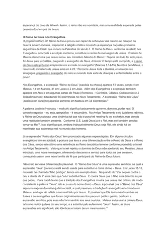 esperança do povo de Iahweh. Assim, o reino não era novidade, mas uma realidade esperada pelas
pessoas dos tempos de Jesus.
O Reino de Deus nos Evangelhos
O projeto histórico do Reino de Deus provou ser capaz de sobreviver até mesmo ao colapso da
Guerra judaico-romana, inspirando a religião cristã e movendo a esperança daqueles primeiros
seguidores de Cristo que viviam na Palestina do século I. O Reino de Deus, conforme revelado nos
Evangelhos, concorda a erudição moderna, constituía o centro da mensagem de Jesus. O relato de
Marcos demonstra que Jesus iniciou seu ministério falando do Reino: “Depois de João ter sido preso,
foi Jesus para a Galiléia, pregando o evangelho de Deus, dizendo: O tempo está cumprido, e o reino
de Deus está próximo;arrependei-vos e crede no evangelho” (Marcos 1.14-15). Na ótica de Mateus, o
resumo do ministério de Jesus está em 4.23: “Percorria Jesus toda a Galiléia, ensinando nas
sinagogas, pregando o evangelho do reino e curando toda sorte de doenças e enfermidades entre o
povo”.
Nos Evangelhos, a expressão “Reino de Deus” (basileia tou theou) aparece 51 vezes, sendo 4 em
Mateus, 14 em Marcos, 31 em Lucas e 2 em João. Além dos Evangelhos a expressão também
aparece em Atos e em algumas cartas de Paulo (Romanos, 1 Coríntios, Gálatas, Colossenses e 2
Tessalonicenses) totalizando 65 ocorrências no Novo Testamento. A expressão “Reino dos Céus”
(basileia tôn ouranôn) aparece somente em Mateus em 32 ocorrências.9
A palavra basileia (Hebraico – malkuth) significa basicamente governo, domínio, poder real. O
conceito espacial – ou seja, geográfico – é secundário. No Antigo Testamento e no judaísmo rabínico,
o Reino de Deus possui uma dinâmica tal que não é possível restringi-lo ao eschaton, mas denota
uma realidade também presente. Conforme G.E. Ladd Deus já é o Rei, mas ele também precisa
tornar-se Rei10
. Isso significa que, embora indiscutivelmente Deus seja Rei, ele ainda há de
manifestar sua soberania real no mundo dos homens.
Já a expressão “Reino dos Céus” tem provocado algumas especulações. Em alguns círculos
evangélicos têm-se adotado a postura que leva a uma diferenciação entre o Reino de Deus e o Reino
dos Céus, sendo este último uma referência ao Reino teocrático terreno conforme prometido a Israel
no Antigo Testamento. Visto que Israel rejeitou o domínio de Deus não aceitando seu Messias, Jesus
introduziu uma nova mensagem, oferecendo descanso e serviço para todos os que cressem,
começando assim uma nova família de fé que participará do Reino de Deus futuro.
Não creio ser essa diferenciação plausível. O “Reino dos Céus” é uma expressão semítica, na qual a
expressão “céus” (ouranos) está sendo usada para substituir o nome divino – Deus. Em Lucas 15.18,
no relato do chamado “filho pródigo”, temos um exemplo disso. Ali quando diz “Pai pequei contra o
céu e diante de ti” está claro que “céu” substitui Deus. É contra Deus que o filho está dizendo ao pai
que pecou. Para Ladd desde que a tradição dos Evangelhos mostra que Jesus não criticou de modo
consistente a palavra “Deus”, isto é, o uso do nome divino – Deus, é possível que o “Reino dos Céus”
seja uma expressão nativa judaico-cristã, a qual preservou a tradição do evangelho encontrada em
Mateus, em lugar de refletir o uso real feito por Jesus. É possível que Ele tenha usado ambas as
frases e os evangelhos que foram originalmente escritos para um público gentio, omitiram a
expressão semítica, pois essa não faria sentido aos seus ouvidos. Mateus evita usar a palavra Deus,
tal como muitos judeus do seu tempo, e a substitui pelo eufemismo “céus”. Assim, as duas
expressões em significado são idênticas e tratam de um mesmo reino.11
 