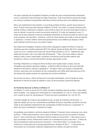 Por toda a extensão dos Evangelhos Sinópticos a missão de Jesus é frequentemente interpretada
como o cumprimento das promessas do Antigo Testamento. Este fundo histórico precisa ser levado
em conta ao considerar as expressões referentes ao Reino de Deus como uma realidade presente.
Mas o que exatamente se fez presente, no que tange ao Reino de Deus, quando Jesus estava na
terra? O texto chave para essa resposta é Mateus 12.28,29: “Se, porém, eu expulso demônios pelo
Espírito de Deus, certamente é chegado o reino de Deus sobre vós. Ou como pode alguém entrar na
casa do valente e roubar-lhe os bens sem primeiro amarrá-lo? E, então, lhe saqueará a casa”. O
poder real de Deus atacando o domínio de Satanás e libertando os homens do poder do mal foi o que
se fez presente, não oeschaton. Conforme o verso 29, Jesus declara que invadiu o reino de Satanás
e “aprisionou” o homem valente, sendo esse aprisionamento uma metáfora que designa a vitória
sobre Satanás de tal forma que o seu poder é freado.
Nos relatos dos Evangelhos, Satanás continua ativo subjugando a palavra do Reino na vida dos
indivíduos que não a aceitam realmente (Mt13.19), falando através de Pedro (Mc 8.33), entrando em
Judas (Lc 22.3), e desejou tomar posse da vida de Pedro também (Lc 22.31). Satanás não está
desprovido de poder, mas o seu poder está enfraquecido.12
Tudo o que Jesus realizou, seja em
palavras, feitos, morte e ressurreição, constituem uma derrota inicial do poder satânico que
transforma a vitória e o triunfo final do Reino de Deus algo líquido e certo.
No Antigo Testamento os inimigos do Reino de Deus eram nações hostis e ímpias, mas nos
Evangelhos são poderes espirituais malignos. A vitória do Reino de Deus se dá numa dimensão
espiritual e não terrena, espacial ou geográfica.13
De algum modo, que escapa a compreensão
humana, Jesus lutou com os poderes do mal, conquistando uma vitória sobre eles para que ao fim
dos tempos tais poderes possam ser quebrados de uma forma definitiva.
Nos ensinos de Jesus, o Reino de Deus tem uma dupla manifestação: uma na missão de Jesus,
libertando os homens do poder de Satanás e outra, ao fim dos tempos, destruindo Satanás.
As Parábolas Alusivas ao Reino em Mateus 13
Em Mateus 13, entre os versos 24 e 50, estão reunidas 6 parábolas alusivas ao Reino. Estas estão
assim divididas: uma coleção de 3 introduzidas por “outra parábola” (cf. v.24; 31; 33) e outra coleção
de 3, a partir do verso 44, introduzida por “O reino dos céus é semelhante” (Cf. v.44; 45; 47).
A primeira coleção de 3 trata-se das parábolas do joio, do grão de mostarda e do fermento. A
segunda coleção, por sua vez, compreende as parábolas do tesouro escondido, da pérola e da rede.
Todas as seis parábolas explicitamente são comparações do Reino de Deus (cf. a expressão “O
Reino dos céus é semelhante a” presente em todas).
As parábolas que compõem a primeira coleção em Mateus 13 parecem trazer a presença viva e ativa
do Reino. O Reino está crescendo, como o grão de mostarda que se torna em grande e frondosa
árvore14
, como o fermento que, misturado à farinha, leveda em crescimento15
, e até mesmo como o
trigo que também cresce, embora tenha sofrido com a semeadura do joio ao seu lado16
. O Reino de
Deus é semelhante a todo processo de crescimento. Como afirma Dodd, “é a energia divina
imanente ao mundo pela qual se alcança gradualmente o desígnio de Deus”.17
O crescimento do
reino parece ser um processo misterioso independente da vontade e da ação do homem.
 