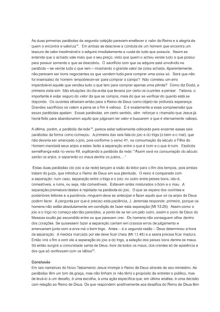 As duas primeiras parábolas da segunda coleção parecem enaltecer o valor do Reino e a alegria de
quem o encontra e valoriza18
. Em ambas se descreve a conduta de um homem que encontra um
tesouro de valor inestimável e o adquire imediatamente a custa de tudo que possuía. Assim se
entende que o achado vale mais que o seu preço, visto que quem o achou vende tudo o que possui
para possuir somente o que se descobriu. O sacrifício com que se adquire está envolvido na
parábola – se vende tudo o que tem – mostrando o grande valor da coisa achada. Aparentemente,
não parecem ser bons negociantes os que vendem tudo para comprar uma coisa só. Será que não
foi insensatez do homem ‘empobrecer-se’ para comprar o campo? Não cometeu um erro
imperdoável aquele que vendeu tudo o que tem para comprar apenas uma pérola? Como diz Dodd, a
primeira vista sim. São situações do dia-a-dia que levaria por certo os ouvintes a pensar. Todavia, o
importante é estar seguro do valor do que se compra, mais do que se verificar do quanto está se
dispondo. Os ouvintes olhariam então para o Reino de Deus como objeto de profunda esperança.
Grandes sacrifícios só valem a pena se o fim é valioso. E é exatamente a essa compreensão que
essas parábolas apelam. Essas parábolas, em certo sentido, vêm reforçar o chamado que Jesus já
havia feito para abandonarem aquilo que julgavam ter valor e buscarem o que é eternamente valioso.
A última, porém, a parábola da rede19
, parece estar sabiamente colocada para encerrar essas seis
parábolas da forma como começou. A primeira das seis fala do joio e do trigo (o bem e o mal), que
não deveria ser arrancado o joio, pois conforme o verso 41, na consumação do século o Filho do
Homem mandará seus anjos e estes farão a separação entre o que é bom e o que é ruim. Explícita
semelhança está no verso 49, explicando a parábola da rede: “Assim será na consumação do século:
sairão os anjos, e separarão os maus dentre os justos,...”
Estas duas parábolas (do joio e da rede) lançam a visão do leitor para o fim dos tempos, pois ambas
tratam do juízo, que introduz o Reino de Deus em sua plenitude. O reino é comparado com
a separação: num caso, separação entre o trigo e o joio; no outro entre peixes bons, isto é,
comestíveis, e ruins, ou seja, não comestíveis. Estavam antes misturados o bom e o mau. A
separação prematura destes é rejeitada na parábola do joio. O que se espera dos ouvintes e
posteriores leitores é a paciência, ninguém deve se antecipar e fazer aquilo que só os anjos de Deus
podem fazer. À pergunta por que é preciso esta paciência, J. Jeremias responde: primeiro, porque os
homens não estão absolutamente em condição de fazer esta separação (Mt 13.29). Assim como o
joio e o trigo no começo são tão parecidos, a ponto de se ter um pelo outro, assim o povo de Deus do
Messias oculto jaz escondido entre os que parecem crer. Os homens não conseguem olhar dentro
dos corações. Se quisessem fazer a separação cairiam em crassos erros de julgamento e
arrancariam junto com a erva má o bom trigo. Antes – é a segunda razão – Deus determinou a hora
da separação. A medida marcada por ele deve ficar cheia (Mt 13.48) e a seara precisa ficar madura.
Então virá o fim e com ele a separação do joio e do trigo, a seleção dos peixes bons dentre os maus.
Só então surgirá a comunidade santa de Deus, livre de todos os maus, dos crentes só de aparência e
dos que só confessam com os lábios20
.
Conclusão
Em tais narrativas do Novo Testamento Jesus irrompe o Reino de Deus através de seu ministério. As
parábolas têm um tom de graça, mas não tinham (e não têm) o propósito de entreter o público, mas
de levá-lo à um desafio, à uma escolha, à uma ação específica que, em última análise, é uma decisão
com relação ao Reino de Deus. Os que respondem positivamente aos desafios do Reino de Deus têm
 