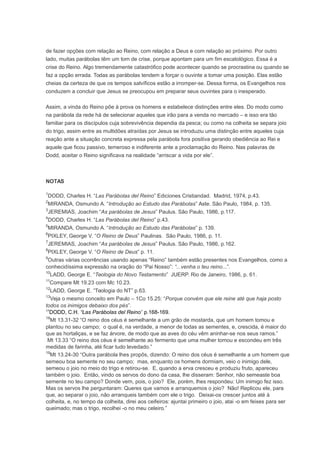 de fazer opções com relação ao Reino, com relação a Deus e com relação ao próximo. Por outro
lado, muitas parábolas têm um tom de crise, porque apontam para um fim escatológico. Essa é a
crise do Reino. Algo tremendamente catastrófico pode acontecer quando se procrastina ou quando se
faz a opção errada. Todas as parábolas tendem a forçar o ouvinte a tomar uma posição. Elas estão
cheias da certeza de que os tempos salvíficos estão a irromper-se. Dessa forma, os Evangelhos nos
conduzem a concluir que Jesus se preocupou em preparar seus ouvintes para o inesperado.
Assim, a vinda do Reino põe à prova os homens e estabelece distinções entre eles. Do modo como
na parábola da rede há de selecionar aqueles que irão para a venda no mercado – e isso era tão
familiar para os discípulos cuja sobrevivência dependia da pesca; ou como na colheita se separa joio
do trigo, assim entre as multidões atraídas por Jesus se introduziu uma distinção entre aqueles cuja
reação ante a situação concreta expressa pela parábola fora positiva gerando obediência ao Rei e
aquele que ficou passivo, temeroso e indiferente ante a proclamação do Reino. Nas palavras de
Dodd, aceitar o Reino significava na realidade “arriscar a vida por ele”.
NOTAS
1
DODD, Charles H. “Las Parábolas del Reino” Ediciones Cristiandad. Madrid, 1974, p.43.
2
MIRANDA, Osmundo A. “Introdução ao Estudo das Parábolas” Aste. São Paulo, 1984, p. 135.
3
JEREMIAS, Joachim “As parábolas de Jesus” Paulus. São Paulo, 1986, p.117.
4
DODD, Charles H. “Las Parábolas del Reino” p.43.
5
MIRANDA, Osmundo A. “Introdução ao Estudo das Parábolas” p. 139.
6
PIXLEY, George V. “O Reino de Deus” Paulinas. São Paulo, 1986, p. 11.
7
JEREMIAS, Joachim “As parábolas de Jesus” Paulus. São Paulo, 1986, p.162.
8
PIXLEY, George V. “O Reino de Deus” p. 11.
9
Outras várias ocorrências usando apenas “Reino” também estão presentes nos Evangelhos, como a
conhecidíssima expressão na oração do “Pai Nosso”: “...venha o teu reino...”.
10
LADD, George E. “Teologia do Novo Testamento” JUERP. Rio de Janeiro, 1986, p. 61.
11
Compare Mt 19.23 com Mc 10.23.
12
LADD, George E. “Teologia do NT” p.63.
13
Veja o mesmo conceito em Paulo – 1Co 15.25: “Porque convém que ele reine até que haja posto
todos os inimigos debaixo dos pés”.
17
DODD, C.H. “Las Parábolas del Reino” p.168-169.
18
Mt 13.31-32 “O reino dos céus é semelhante a um grão de mostarda, que um homem tomou e
plantou no seu campo; o qual é, na verdade, a menor de todas as sementes, e, crescida, é maior do
que as hortaliças, e se faz árvore, de modo que as aves do céu vêm aninhar-se nos seus ramos.”
Mt 13.33 “O reino dos céus é semelhante ao fermento que uma mulher tomou e escondeu em três
medidas de farinha, até ficar tudo levedado.”
19
Mt 13.24-30 “Outra parábola lhes propôs, dizendo: O reino dos céus é semelhante a um homem que
semeou boa semente no seu campo; mas, enquanto os homens dormiam, veio o inimigo dele,
semeou o joio no meio do trigo e retirou-se. E, quando a erva cresceu e produziu fruto, apareceu
também o joio. Então, vindo os servos do dono da casa, lhe disseram: Senhor, não semeaste boa
semente no teu campo? Donde vem, pois, o joio? Ele, porém, lhes respondeu: Um inimigo fez isso.
Mas os servos lhe perguntaram: Queres que vamos e arranquemos o joio? Não! Replicou ele, para
que, ao separar o joio, não arranqueis também com ele o trigo. Deixai-os crescer juntos até à
colheita, e, no tempo da colheita, direi aos ceifeiros: ajuntai primeiro o joio, atai -o em feixes para ser
queimado; mas o trigo, recolhei -o no meu celeiro.”
 