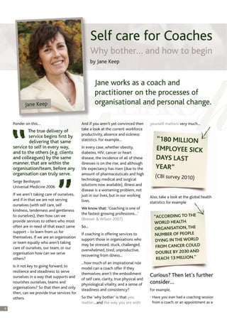 Self care for Coaches
                                                     Why bother… and how to begin
                                                     by Jane Keep


                                                      Jane works as a coach and
                                                      practitioner on the processes of
           Jane Keep                                  organisational and personal change.

    Ponder on this…                          And if you aren’t yet convinced then       yourself matters very much...
                                             take a look at the current workforce
            The true delivery of
                                             productivity, absence and sickness
            service begins first by
            delivering that same             statistics. For example...                    “180 MILLION
    service to self in every way,            In every case, whether obesity,               EMPLOYEE SICK
    and to the others (e.g. clients          diabetes, HIV, cancer or heart
    and colleagues) by the same              disease, the incidence of all of these        DAYS LAST
    manner, that are within the              illnesses is on the rise, and although
    organisation/team, before any            life expectancy has risen (due to the         YEAR”
    organisation can truly serve.            amount of pharmaceuticals and high
                                                                                           (CBI survey 2010)
                                             technology medical and surgical
    Serge Benhayon
                                             solutions now available), illness and
    Universal Medicine 2006
                                             disease is a worsening problem, not
    If we aren’t taking care of ourselves,   just in our lives, but in our working      Also, take a look at the global health
    and if in that we are not serving        lives.                                     statistics for example
    ourselves (with self care, self
                                             We know that: ‘Coaching is one of
    kindness, tenderness and gentleness
                                             the fastest growing professions…’
    to ourselves), then how can we
                                             (Bresser & Wilson 2007)
                                                                                          "ACCORDING TO THE
    provide services to others who most                                                   WORLD HEALTH
    often are in need of that exact same     So...
                                                                                          ORGANISATION, THE
    support – to learn from us for
                                             If coaching is offering services to          NUMBER OF PEOPLE
    themselves. If we are an organisation
    or team equally who aren’t taking
                                             support those in organisations who            DYING IN THE WORLD
                                             may be stressed, stuck, challenged,           FROM CANCER COULD
    care of ourselves, our team, or our
                                             overwhelmed, tired, unproductive,
    organisation how can we serve                                                          DOUBLE BY 2030 AND
                                             recovering from illness...
    others?                                                                                REACH 13 MILLION."
                                             ...how much of an inspirational role
    Is it not key to going forward, to
                                             model can a coach offer if they
    resilience and steadiness to serve
                                             themselves aren’t the embodiment           Curious? Then let’s further
    ourselves in a way that supports and
                                             of self care, clarity, true physical and
    nourishes ourselves, teams and
                                             physiological vitality, and a sense of     consider…
    organisations? So that then and only
                                             steadiness and consistency?                For example,
    then, can we provide true services for
    others.                                  So the ‘why bother’ is that you            • Have you ever had a coaching session
                                             matter…and the way you are with              from a coach, or an appointment as a
6
 