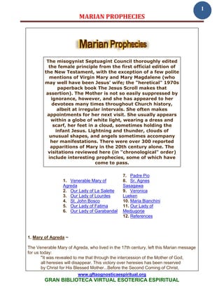 1
                          MARIAN PROPHECIES




         The misogynist Septuagint Council thoroughly edited
          the female principle from the first official edition of
        the New Testament, with the exception of a few polite
          mentions of Virgin Mary and Mary Magdalene (who
        may well have been Jesus’ wife; the "heretical" 1970s
              paperback book The Jesus Scroll makes that
         assertion). The Mother is not so easily suppressed by
           ignorance, however, and she has appeared to her
           devotees many times throughout Church history,
              albeit at irregular intervals. She often makes
         appointments for her next visit. She usually appears
           within a globe of white light, wearing a dress and
            scarf, her feet in a cloud, sometimes holding the
             infant Jesus. Lightning and thunder, clouds of
          unusual shapes, and angels sometimes accompany
           her manifestations. There were over 300 reported
           apparitions of Mary in the 20th century alone. The
          visitations reviewed here (in "chronological" order)
          include interesting prophecies, some of which have
                               come to pass.

                                                7. Padre Pio
                 1. Venerable Mary of           8. Sr. Agnes
                 Agreda                         Sasagawa
                 2. Our Lady of La Salette      9. Veronica
                 3. Our Lady of Lourdes         Lueken
                 4. St. John Bosco              10. Maria Bianchini
                 5. Our Lady of Fatima          11. Our Lady of
                 6. Our Lady of Garabandal      Medjugorje
                                                12. References



1. Mary of Agreda ~

The Venerable Mary of Agreda, who lived in the 17th century, left this Marian message
for us today:
        "It was revealed to me that through the intercession of the Mother of God,
        all heresies will disappear. This victory over heresies has been reserved
        by Christ for His Blessed Mother...Before the Second Coming of Christ,
                         www.gftaognosticaespiritual.org
        GRAN BIBLIOTECA VIRTUAL ESOTERICA ESPIRITUAL
 