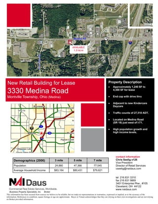AVAILABLE
                                                                               1.0 Acre




 New Retail Building for Lease                                                                                           Property Description
                                                                                                                         •     Approximately 1,240 SF to

3330 Medina Road                                                                                                               4,300 SF for lease

Montville Township, Ohio (Medina)                                                                                        •     End cap with drive thru

                                                                                                                         •     Adjacent to new Kindercare
                                                                                                                               Daycare

                                                                                                                         •     Traffic counts of 27,510 ADT.

                                                                                                                         •     Located on Medina Road
                                                                                                                               (SR 18) just west of I-71.

                                                                                                                         •     High population growth and
                                                                                                                               high income levels.




                                                                                                                                  contact information
        Demographics (2006)                              3 mile                 5 mile                  7 mile                    Chris Seelig x126
                                                                                                                                  Vice President
        Population                                       24,880                 47,366                  77,545                    Director of Retail Services
                                                                                                                                  cseelig@naidaus.com
        Average Household Income                        $83,164                $80,431                 $79,621

                                                                                                                                  tel 216 831 3310
                                                                                                                                  fax 216 831 9869
                                                                                                                                  3401 Enterprise Pkw., #105
                                                                                                                                  Cleveland, OH 44122
                                                                                                                                  www.naidaus.com
    Business Property Specialists, Inc. Broker
This information has been secured from sources we believe to be reliable, but we make no representations or warranties, expressed or implied, as to the accuracy of the
information. References to condition, square footage or age are approximate. Buyer or Tenant acknowledges that they are relying on their own investigations and are not relying
on Broker provided information.
 