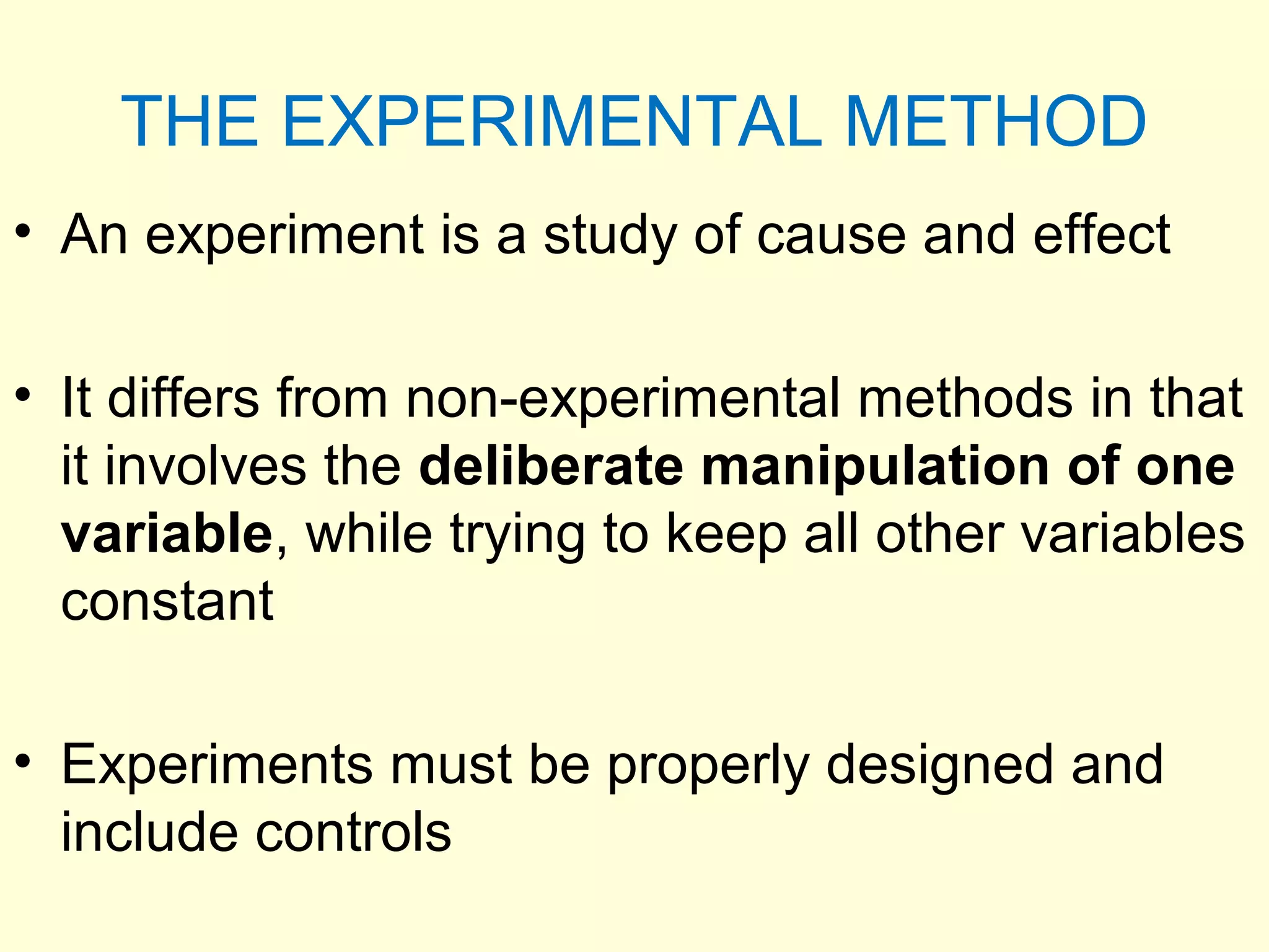 THE EXPERIMENTAL METHOD
• An experiment is a study of cause and effect
• It differs from non-experimental methods in that
it involves the deliberate manipulation of one
variable, while trying to keep all other variables
constant
• Experiments must be properly designed and
include controls
 