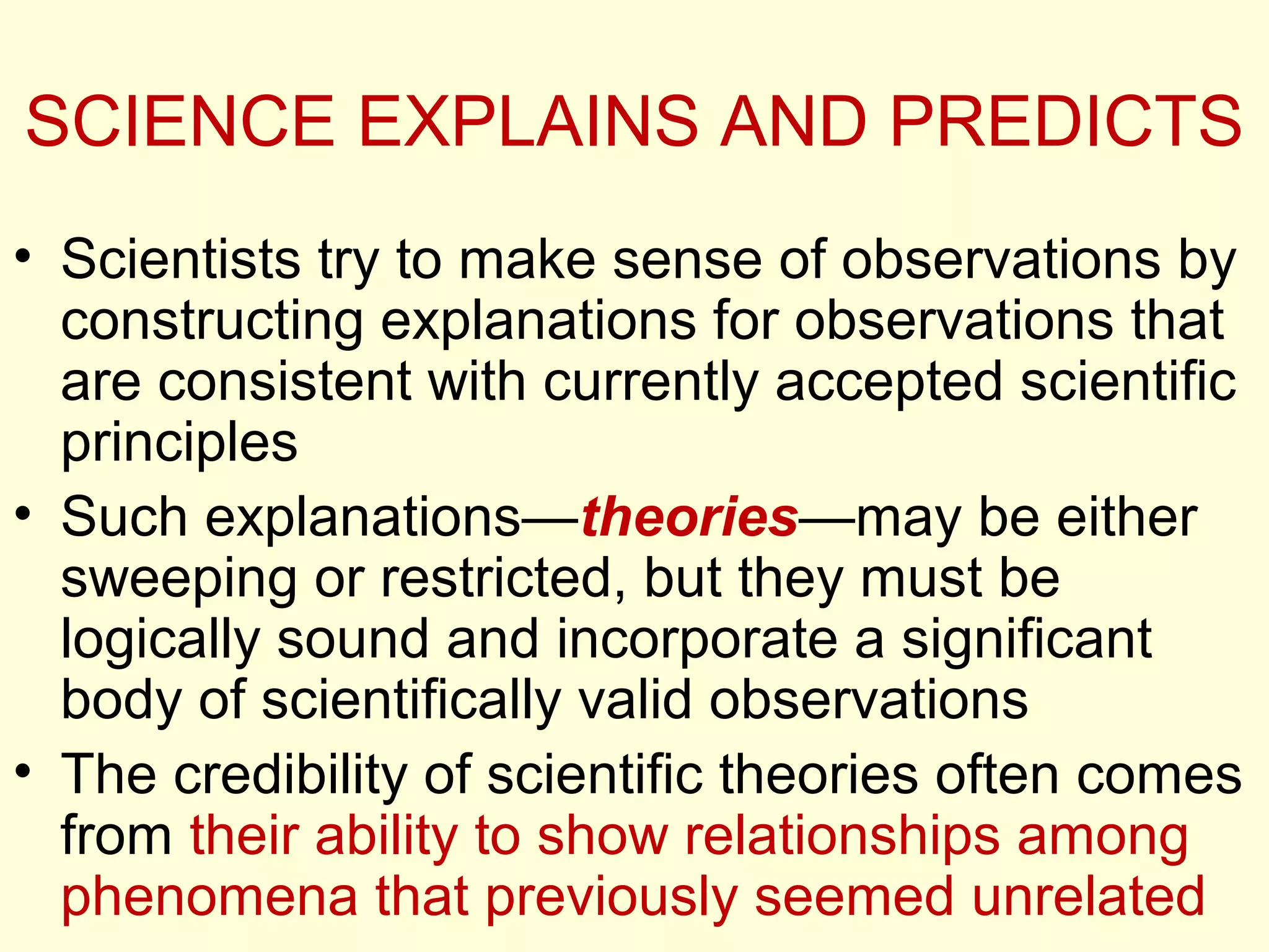 SCIENCE EXPLAINS AND PREDICTS
• Scientists try to make sense of observations by
constructing explanations for observations that
are consistent with currently accepted scientific
principles
• Such explanations—theories—may be either
sweeping or restricted, but they must be
logically sound and incorporate a significant
body of scientifically valid observations
• The credibility of scientific theories often comes
from their ability to show relationships among
phenomena that previously seemed unrelated
 