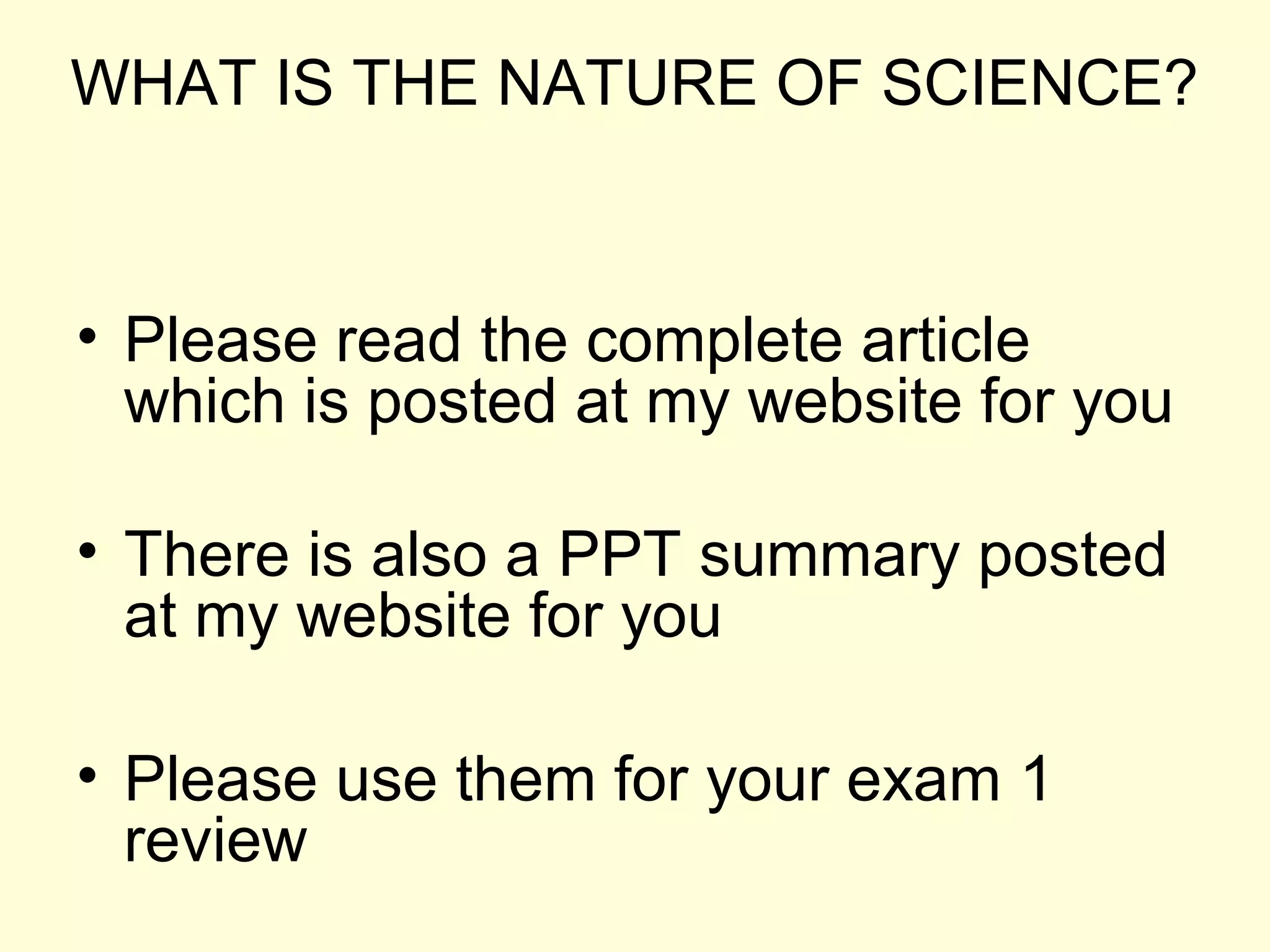 WHAT IS THE NATURE OF SCIENCE?
• Please read the complete article
which is posted at my website for you
• There is also a PPT summary posted
at my website for you
• Please use them for your exam 1
review
 