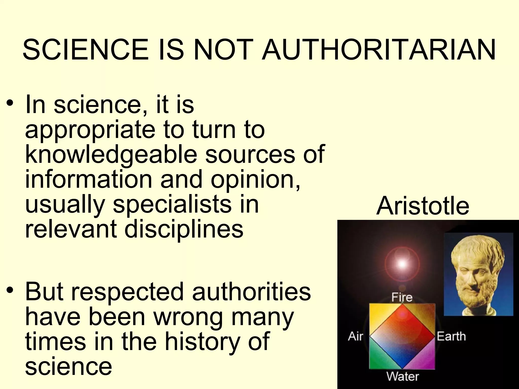 SCIENCE IS NOT AUTHORITARIAN
• In science, it is
appropriate to turn to
knowledgeable sources of
information and opinion,
usually specialists in
relevant disciplines
• But respected authorities
have been wrong many
times in the history of
science
Aristotle
 
