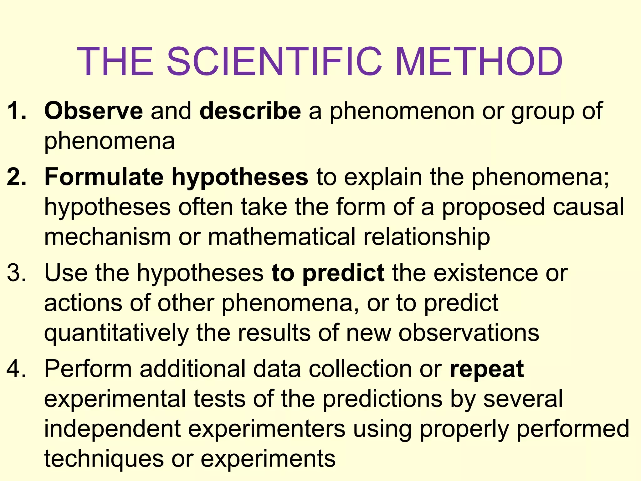 THE SCIENTIFIC METHOD
1. Observe and describe a phenomenon or group of
phenomena
2. Formulate hypotheses to explain the phenomena;
hypotheses often take the form of a proposed causal
mechanism or mathematical relationship
3. Use the hypotheses to predict the existence or
actions of other phenomena, or to predict
quantitatively the results of new observations
4. Perform additional data collection or repeat
experimental tests of the predictions by several
independent experimenters using properly performed
techniques or experiments
 
