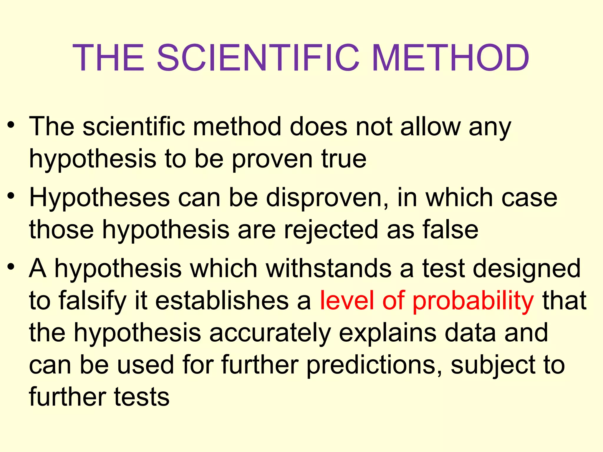 THE SCIENTIFIC METHOD
• The scientific method does not allow any
hypothesis to be proven true
• Hypotheses can be disproven, in which case
those hypothesis are rejected as false
• A hypothesis which withstands a test designed
to falsify it establishes a level of probability that
the hypothesis accurately explains data and
can be used for further predictions, subject to
further tests
 