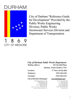 City of Durham “Reference Guide
for Development” Provided by the:
Public Works Engineering
Division, Public Works
Stormwater Services Division and
Department of Transportation
City of Durham Public Works Department
Mailing Address: 101 City Hall Plaza
Durham, North Carolina 27701
Location: 3rd
Floor of City Hall
Telephone: (919) 560-4326
Facsimile: (919) 560-4316
City of Durham Homepage: www.durhamnc.gov
Original Printing-February 11, 1998
Revised Printing-May, 2008
Revised-September, 2008
Revised -March 2009
Revised –March and June 2010
Revised – July 2011
Revised – July, October, and December 2012
Revised – May and June 2013
Revised – July 2013
Revised – September 2013
Revised – May 2014
Revised – December 2014
Revised – September 2015
Revised – March and April 2016
Revised – January and February 2017 Revised- May 2017
1
 