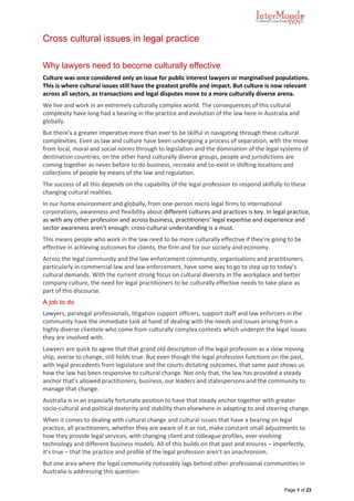 Page 1 of 23
Cross cultural issues in legal practice
Why lawyers need to become culturally effective
Culture was once considered only an issue for public interest lawyers or marginalised populations.
This is where cultural issues still have the greatest profile and impact. But culture is now relevant
across all sectors, as transactions and legal disputes move to a more culturally diverse arena.
We live and work in an extremely culturally complex world. The consequences of this cultural
complexity have long had a bearing in the practice and evolution of the law here in Australia and
globally.
But there’s a greater imperative more than ever to be skilful in navigating through these cultural
complexities. Even as law and culture have been undergoing a process of separation, with the move
from local, moral and social norms through to legislation and the domination of the legal systems of
destination countries, on the other hand culturally diverse groups, people and jurisdictions are
coming together as never before to do business, recreate and co-exist in shifting locations and
collections of people by means of the law and regulation.
The success of all this depends on the capability of the legal profession to respond skilfully to these
changing cultural realities.
In our home environment and globally, from one-person micro legal firms to international
corporations, awareness and flexibility about different cultures and practices is key. In legal practice,
as with any other profession and across business, practitioners’ legal expertise and experience and
sector awareness aren’t enough: cross-cultural understanding is a must.
This means people who work in the law need to be more culturally effective if they’re going to be
effective in achieving outcomes for clients, the firm and for our society and economy.
Across the legal community and the law enforcement community, organisations and practitioners,
particularly in commercial law and law enforcement, have some way to go to step up to today’s
cultural demands. With the current strong focus on cultural diversity in the workplace and better
company culture, the need for legal practitioners to be culturally effective needs to take place as
part of this discourse.
A job to do
Lawyers, paralegal professionals, litigation support officers, support staff and law enforcers in the
community have the immediate task at hand of dealing with the needs and issues arising from a
highly diverse clientele who come from culturally complex contexts which underpin the legal issues
they are involved with.
Lawyers are quick to agree that that grand old description of the legal profession as a slow moving
ship, averse to change, still holds true. But even though the legal profession functions on the past,
with legal precedents from legislature and the courts dictating outcomes, that same past shows us
how the law has been responsive to cultural change. Not only that, the law has provided a steady
anchor that’s allowed practitioners, business, our leaders and statespersons and the community to
manage that change.
Australia is in an especially fortunate position to have that steady anchor together with greater
socio-cultural and political dexterity and stability than elsewhere in adapting to and steering change.
When it comes to dealing with cultural change and cultural issues that have a bearing on legal
practice, all practitioners, whether they are aware of it or not, make constant small adjustments to
how they provide legal services, with changing client and colleague profiles, ever-evolving
technology and different business models. All of this builds on that past and ensures – imperfectly,
it’s true – that the practice and profile of the legal profession aren’t an anachronism.
But one area where the legal community noticeably lags behind other professional communities in
Australia is addressing this question:
 