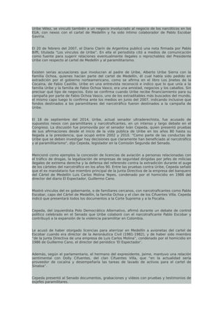 Uribe Vélez, se vinculó también a un negocio involucrado al negocio de los narcóticos en los
EUA, con nexos con el cartel de Medellín y ha sido íntimo colaborador de Pablo Escobar
Gaviria.
El 20 de febrero del 2007, el Diario Clarín de Argentina publicó una nota firmada por Pablo
Biffi, titulada “Los vínculos de Uribe”. En ella el periodista citó a medios de comunicación
como fuente para sugerir relaciones eventualmente ilegales o reprochables del Presidente
Uribe con respecto al cartel de Medellín y al paramilitarismo.
Existen serias acusaciones que involucran al padre de Uribe, Alberto Uribe Sierra con la
Familia Ochoa, quienes hacían parte del cartel de Medellín, él cual había sido pedido en
extradición por el gobierno norteamericano, como se afirma en el libro Los Jinetes de la
Cocaína, de Fabio Castillo. Uribe en una entrevista reconoció e indico que lo que unía a la
familia Uribe y la familia de Fabio Ochoa Vasco, era una amistad, negocios y los caballos. Sin
precisar qué tipo de negocios. Esto se confirma cuando Uribe recibe financiamiento para su
campaña por parte de Fabio Ochoa Vasco, uno de los extraditables más buscados del mundo,
el mismo capo luego lo confirma ante los medios en Junio del 2007, indicando inclusive que
fondos destinados a los paramilitares del narcotráfico fueron destinados a la campaña de
Uribe.
El 18 de septiembre del 2014, Uribe, actual senador ultraderechista, fue acusado de
supuestos nexos con paramilitares y narcotraficantes, en un intenso y largo debate en el
Congreso. La discusión fue promovida por el senador Iván Cepeda, quien presentó pruebas
de sus afirmaciones desde el inicio de la vida pública de Uribe en los años 80 hasta su
llegada a la presidencia, que ocupó entre 2002 y 2010. “Como parte de las conductas de
Uribe que se deben investigar hay decisiones que claramente han beneficiado al narcotráfico
y al paramilitarismo”, dijo Cepeda, legislador en la Comisión Segunda del Senado.
Mencionó como ejemplos la concesión de licencias de aviación a personas relacionadas con
el tráfico de drogas, la legalización de empresas de seguridad dirigidas por jefes de milicias
ilegales de extrema derecha y la defensa del referendo contra la extradición durante el auge
de los cárteles del narcotráfico en los años 90. Entre las pruebas contra Uribe, Cepeda señaló
que el ex mandatario fue miembro principal de la Junta Directiva de la empresa del banquero
del Cártel de Medellín Luis Carlos Molina Yepes, condenado por el homicidio en 1986 del
director del diario El Espectador, Guillermo Cano.
Mostró vínculos del ex gobernante, o de familiares cercanos, con narcotraficantes como Pablo
Escobar, capo del Cártel de Medellín, la familia Ochoa y el clan de los Cifuentes Villa. Cepeda
indicó que presentará todos los documentos a la Corte Suprema y a la Fiscalía.
Cepeda, del izquierdista Polo Democrático Alternativo, afirmó durante un debate de control
político celebrado en el Senado que Uribe colaboró con el narcotraficante Pablo Escobar y
contribuyó a la expansión de la violencia paramilitar en Colombia.
Le acusó de haber otorgado licencias para aterrizar en Medellín a avionetas del cartel de
Escobar cuando era director de la Aeronáutica Civil (1981-1982), y de haber sido miembro
“de la Junta Directiva de una empresa de Luis Carlos Molina”, condenado por el homicidio en
1986 de Guillermo Cano, el director del periódico ‘El Espectador’.
Además, según el parlamentario, el hermano del expresidente, Jaime, mantuvo una relación
sentimental con Dolly Cifuentes, del clan Cifuentes Villa, que “en la actualidad sería
proveedor de cocaína y desempeñaría las tareas de lavado de activos para el cartel de
Sinaloa”.
Cepeda presentó al Senado documentos, grabaciones y vídeos con pruebas y testimonios de
exjefes paramilitares.
 