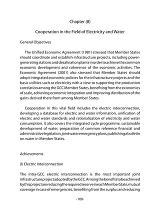 -100-
Chapter (8)
Cooperation in the Field of Electricity and Water
General Objectives
The Unified Economic Agreement (1981) stressed that Member States
should coordinate and establish infrastructure projects, including power-
generatingstationsanddesalinationplantsinordertoachievethecommon
economic development and coherence of the economic activities. The
Economic Agreement (2001) also stressed that Member States should
adopt integrated economic policies for the infrastructure projects and the
basic utilities such as electricity with a view to supporting the production
correlationamongtheGCCMemberStates,benefitingfromtheeconomies
of scale, achieving economic integration and improving distribution of the
gains derived there from among Member States.
Cooperation in this vital field includes the electric interconnection,
developing a database for electric and water information, unification of
electric and water standards and rationalization of electricity and water
consumption. It also covers the integrated cycle programme, sustainable
development of water, preparation of common reference financial and
administrativelegislation,jointwateremergencyplans,publishingabulletin
on water in Member States.
Achievements
(I) Electric Interconnection
The Intra-GCC electric interconnection is the most important joint
infrastructureprojectadoptedbytheGCC.Amongthebenefitstobeachieved
bythisprojectarereducingtherequiredreserveineachMemberState,mutual
coverageincaseofemergencies,benefitingfromthesurplusandreducing
 