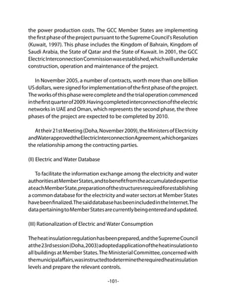 -101-
the power production costs. The GCC Member States are implementing
the first phase of the project pursuant to the Supreme Council's Resolution
(Kuwait, 1997). This phase includes the Kingdom of Bahrain, Kingdom of
Saudi Arabia, the State of Qatar and the State of Kuwait. In 2001, the GCC
ElectricInterconnectionCommissionwasestablished,whichwillundertake
construction, operation and maintenance of the project.
In November 2005, a number of contracts, worth more than one billion
USdollars,weresignedforimplementationofthefirstphaseoftheproject.
Theworksofthisphasewerecompleteandthetrialoperationcommenced
inthefirstquarterof2009.Havingcompletedinterconnectionoftheelectric
networks in UAE and Oman, which represents the second phase, the three
phases of the project are expected to be completed by 2010.
Attheir21stMeeting(Doha,November2009),theMinistersofElectricity
andWaterapprovedtheElectricInterconnectionAgreement,whichorganizes
the relationship among the contracting parties.
(II) Electric and Water Database
To facilitate the information exchange among the electricity and water
authoritiesatMemberStates,andtobenefitfromtheaccumulatedexpertise
ateachMemberState,preparationofthestructuresrequiredforestablishing
a common database for the electricity and water sectors at Member States
havebeenfinalized.ThesaiddatabasehasbeenincludedintheInternet.The
datapertainingtoMemberStatesarecurrentlybeingenteredandupdated.
(III) Rationalization of Electric and Water Consumption
Theheatinsulationregulationhasbeenprepared,andtheSupremeCouncil
atthe23rdsession(Doha,2003)adoptedapplicationoftheheatinsulationto
all buildings at Member States.The Ministerial Committee, concerned with
themunicipalaffairs,wasinstructedtodeterminetherequiredheatinsulation
levels and prepare the relevant controls.
 
